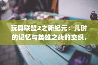 玩具联盟2之新纪元：儿时的记忆与英雄之战的交织，新纪元的玩具冒险之旅