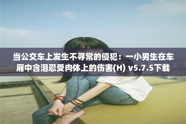 当公交车上发生不寻常的侵犯：一小男生在车厢中含泪忍受肉体上的伤害(H) v5.7.5下载