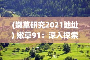 (嫩草研究2021地址) 嫩草91：深入探索草坪维护与美化的专业知识，打造完美绿意空间