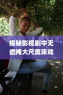 揭秘影视剧中无遮掩大尺度床戏的拍摄过程与演员表演技巧完整版解析