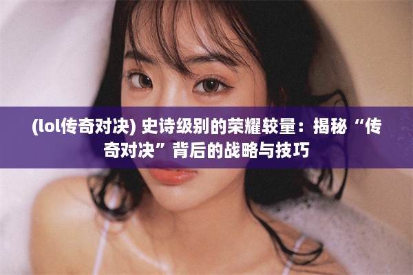 (lol传奇对决) 史诗级别的荣耀较量：揭秘“传奇对决”背后的战略与技巧