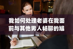 我如何处理老婆在我面前与其他男人畅聊的尴尬局面：互信与沟通的重要性揭秘 v9.3.2下载