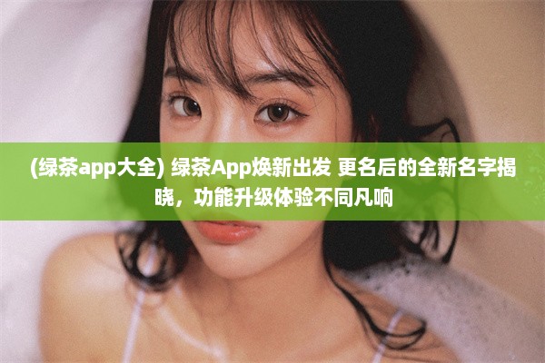 (绿茶app大全) 绿茶App焕新出发 更名后的全新名字揭晓，功能升级体验不同凡响