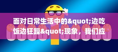 面对日常生活中的"边吃饭边狂躁"现象，我们应该如何有效应对和改善? v3.8.9下载