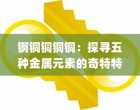 锕铜铜铜铜：探寻五种金属元素的奇特特性与产业应用千年变迁历程 v6.1.1下载