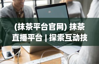 (抹茶平台官网) 抹茶直播平台 | 探索互动技术的前沿 | 给您带来极致的直播体验