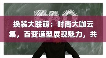 换装大联萌：时尚大咖云集，百变造型展现魅力，共同打造头号时尚盛典