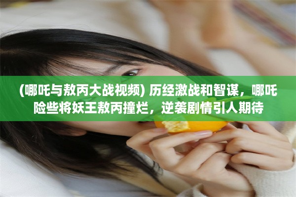 (哪吒与敖丙大战视频) 历经激战和智谋，哪吒险些将妖王敖丙撞烂，逆袭剧情引人期待