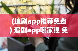 (追剧app推荐免费) 追剧app哪家强 免费软件功能对比，帮你找到最佳选择