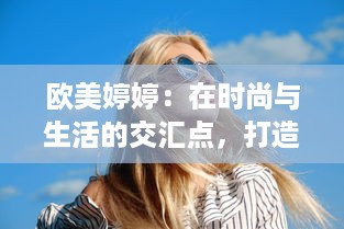 欧美婷婷：在时尚与生活的交汇点，打造独特的个人风格