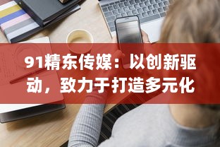 91精东传媒：以创新驱动，致力于打造多元化、全方位的新媒体传播组织