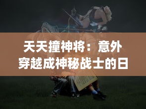 天天撞神将：意外穿越成神秘战士的日常生活，挑战未知的冒险故事