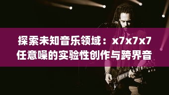 探索未知音乐领域：x7x7x7任意噪的实验性创作与跨界音乐实践的全面解析