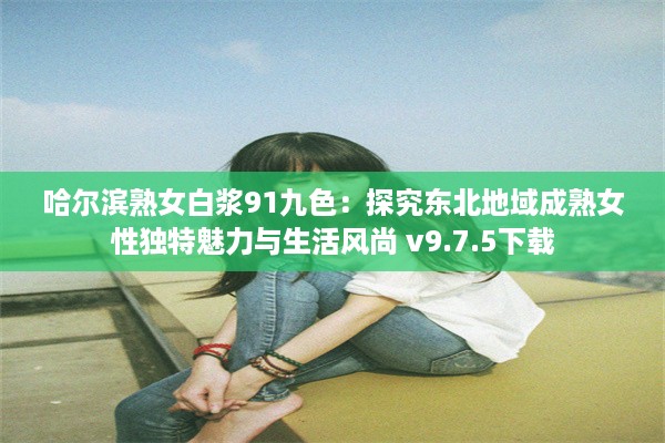 哈尔滨熟女白浆91九色：探究东北地域成熟女性独特魅力与生活风尚 v9.7.5下载