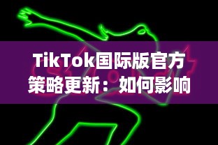 TikTok国际版官方策略更新：如何影响全球用户的内容观看和互动体验