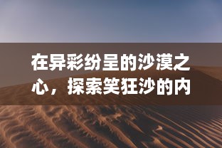 在异彩纷呈的沙漠之心，探索笑狂沙的内涵与魅力：一场独特的视听体验之旅