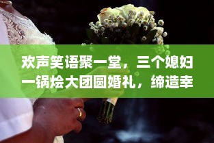 欢声笑语聚一堂，三个媳妇一锅烩大团圆婚礼，缔造幸福美满家庭新篇章 v3.7.5下载