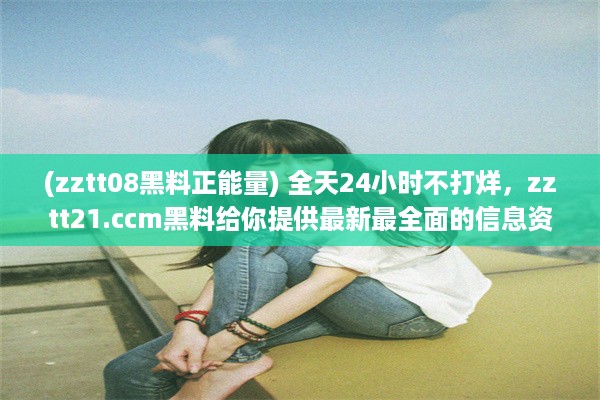 (zztt08黑料正能量) 全天24小时不打烊，zztt21.ccm黑料给你提供最新最全面的信息资讯