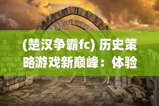 (楚汉争霸fc) 历史策略游戏新巅峰：体验真实战场策略，重现古代楚汉争霸OL