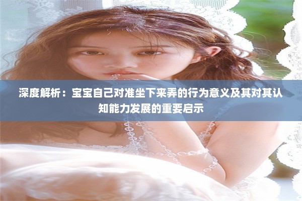 深度解析：宝宝自己对准坐下来弄的行为意义及其对其认知能力发展的重要启示