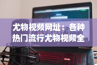 尤物视频网址：各种热门流行尤物视频全覆盖的在线观看平台推荐