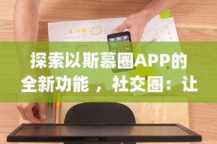 探索以斯慕圈APP的全新功能 ，社交圈：让你的交友网络更广阔，体验独特的互动乐趣