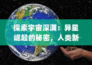 探索宇宙深渊：异星崛起的秘密，人类新希望的确立和未知挑战的全方位揭秘