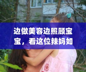 边做美容边照顾宝宝，看这位辣妈如何一边下奶一边做敷面膜的全过程60分钟视频 v8.3.6下载