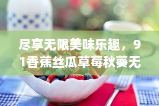 尽享无限美味乐趣，91香蕉丝瓜草莓秋葵无限次数版本，让生活充满水果蔬菜的滋味