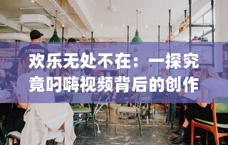 欢乐无处不在：一探究竟叼嗨视频背后的创作过程和其在网络文化中的影响力 v8.2.5下载