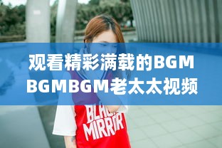 观看精彩满载的BGMBGMBGM老太太视频HD：丰富生活，喜悦心情的高清影像欣赏