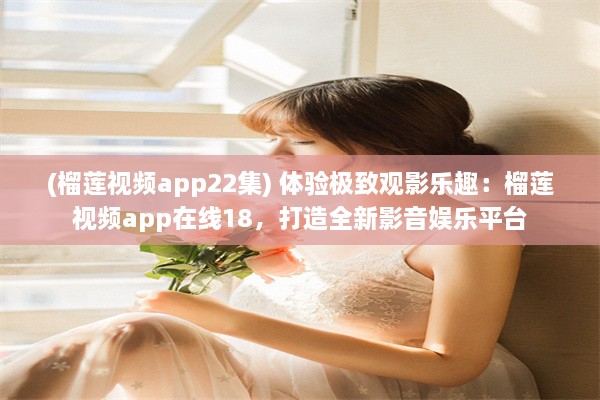 (榴莲视频app22集) 体验极致观影乐趣：榴莲视频app在线18，打造全新影音娱乐平台