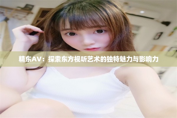 精东AV：探索东方视听艺术的独特魅力与影响力