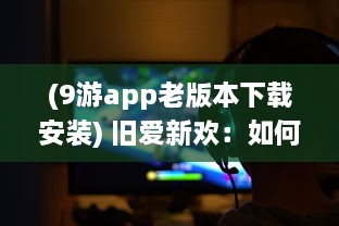 (9游app老版本下载安装) 旧爱新欢：如何安装和运行九幺9.1旧版，回溯经典游戏瞬间