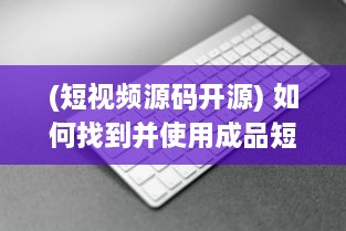 (短视频源码开源) 如何找到并使用成品短视频App的源码入口：详细指南及操作步骤