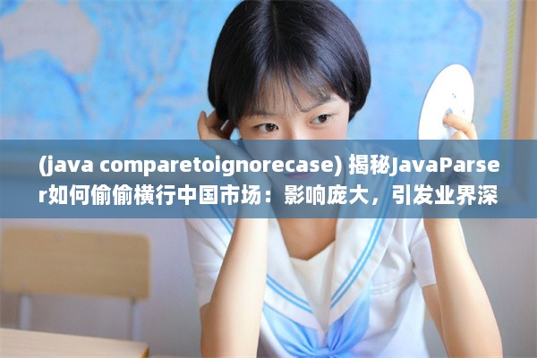 (java comparetoignorecase) 揭秘JavaParser如何偷偷横行中国市场：影响庞大，引发业界深度关注