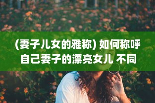 (妻子儿女的雅称) 如何称呼自己妻子的漂亮女儿 不同文化背景下的称呼方式解析