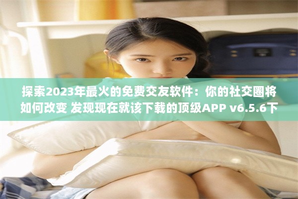 探索2023年最火的免费交友软件：你的社交圈将如何改变 发现现在就该下载的顶级APP v6.5.6下载