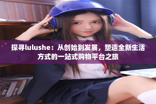 探寻lulushe：从创始到发展，塑造全新生活方式的一站式购物平台之旅