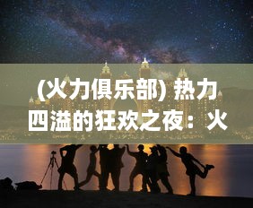 (火力俱乐部) 热力四溢的狂欢之夜：火力派对的视觉盛宴和音乐冲击