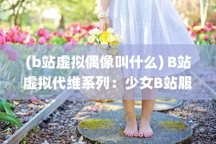 (b站虚拟偶像叫什么) B站虚拟代维系列：少女B站服，绽放二次元独特魅力的时尚新趋势