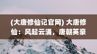 (大唐修仙记官网) 大唐修仙：风起云涌，唐朝英豪谱写天地间最璀璨的修真传奇