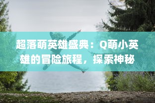 超落萌英雄盛典：Q萌小英雄的冒险旅程，探索神秘世界，开启梦幻魔法战斗