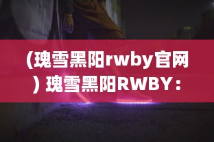 (瑰雪黑阳rwby官网) 瑰雪黑阳RWBY：探索四位女主角的光辉冒险与神秘力量的深度解析