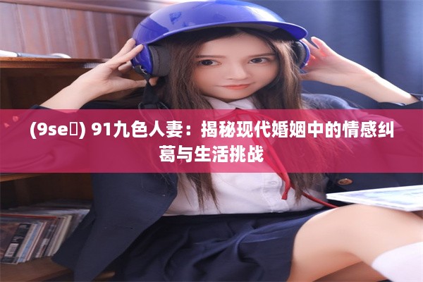 (9se ) 91九色人妻：揭秘现代婚姻中的情感纠葛与生活挑战