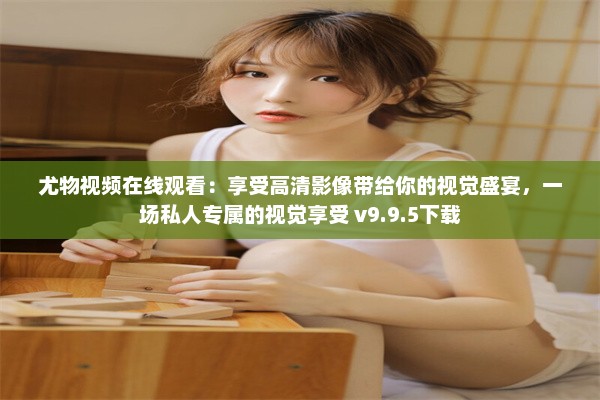 尤物视频在线观看：享受高清影像带给你的视觉盛宴，一场私人专属的视觉享受 v9.9.5下载