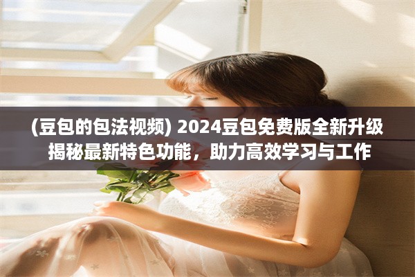 (豆包的包法视频) 2024豆包免费版全新升级 揭秘最新特色功能，助力高效学习与工作