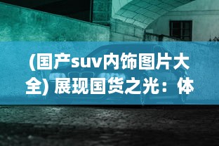 (国产suv内饰图片大全) 展现国货之光：体验高颜值高品质的国产SUV之绝美设计与精致内饰