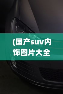 (国产suv内饰图片大全) 展现国货之光：体验高颜值高品质的国产SUV之绝美设计与精致内饰