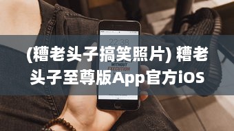 (糟老头子搞笑照片) 糟老头子至尊版App官方iOS提升体验: 迈向智能生活每一步的完美伴侣